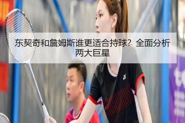 东契奇和詹姆斯谁更适合持球？全面分析两大巨星