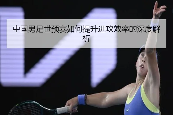 中国男足世预赛如何提升进攻效率的深度解析