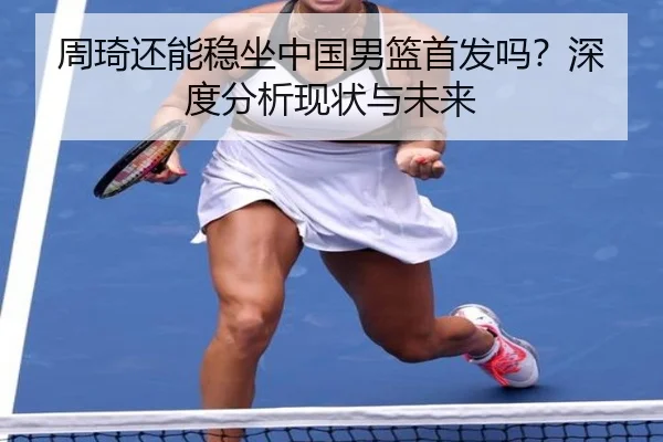 周琦还能稳坐中国男篮首发吗？深度分析现状与未来 - Kaiyun