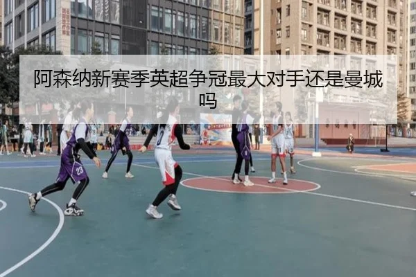 阿森纳新赛季英超争冠最大对手还是曼城吗